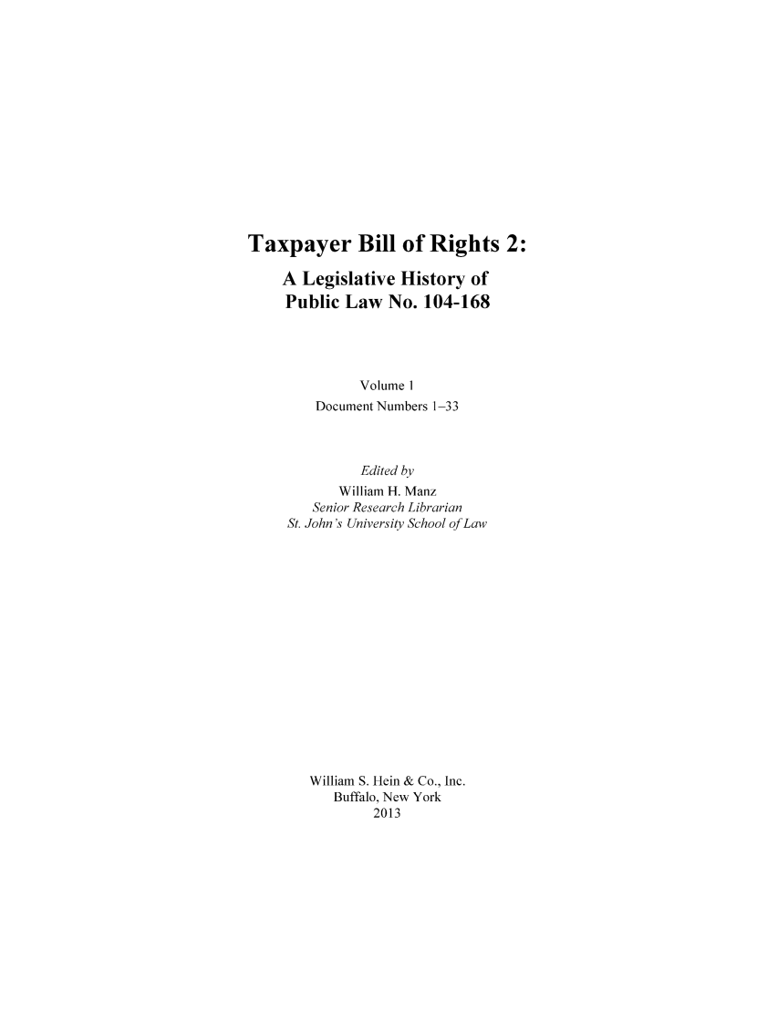 handle is hein.leghis/taxbilrig0001 and id is 1 raw text is: Taxpayer Bill of Rights 2:
A Legislative History of
Public Law No. 104-168
Volume 1
Document Numbers 1-33
Edited by
William H. Manz
Senior Research Librarian
St. John's University School of Law
William S. Hein & Co., Inc.
Buffalo, New York
2013


