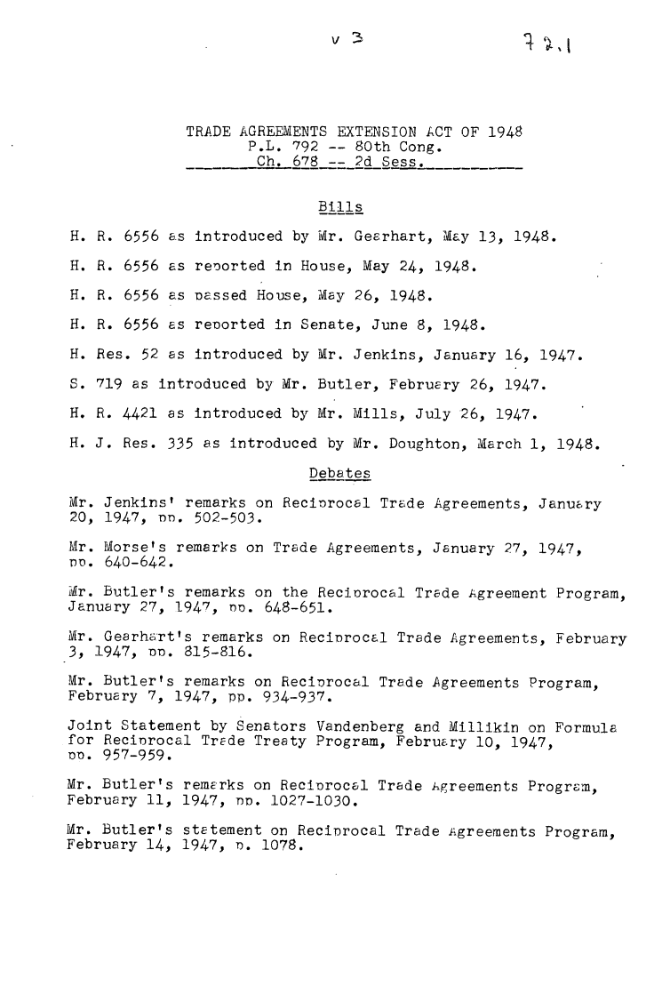 handle is hein.leghis/tdaea0003 and id is 1 raw text is: TRADE AGREEMENTS EXTENSION ACT OF 1948
P.L. 792 -- 80th Cong.
Ch. 678 -- 2d Sess.
Bills
H. R. 6556 as introduced by Mr. Geerhart, May 13, 1948.
H. R. 6556 as renorted in House, May 24, 1948.
H. R. 6556 as Passed House, May 26, 1948.
H. R. 6556 as renorted in Senate, June 8, 1948.
H. Res. 52 as introduced by Mr. Jenkins, January 16, 1947.
S. 719 as introduced by Mr. Butler, February 26, 1947.
H. R. 4421 as introduced by Mr. Mills, July 26, 1947.
H. J. Res. 335 as introduced by Mr. Doughton, March 1, 1948.
Debates
Mr. Jenkins' remarks on Recinrocal Trade Agreements, January
20, 1947, o. 502-503.
Mr. Morse's remarks on Trade Agreements, January 27, 1947,
n. 640-642.
Yr. Butler's remarks on the Reciorocal Trade Agreement Program,
January 27, 1947, no. 648-651.
Mr. Gearhart's remarks on Recinrocal Trade Agreements, February
3, 1947, o. 815-816.
Mr. Butler's remarks on Reciorocal Trade Agreements Program,
February 7, 1947, pp. 934-937.
Joint Statement by Senators Vandenberg and Millikin on Formula
for Reciorocal Trade Treaty Program, February 10, 1947,
Po. 957-959.
Mr. Butler's remarks on Recinrocal Trade Agreements Program,
February 11, 1947, no. 1027-1030.
Mr. Butler's statement on Recinrocal Trade A.greements Program,
February 14, 1947, n. 1078.


