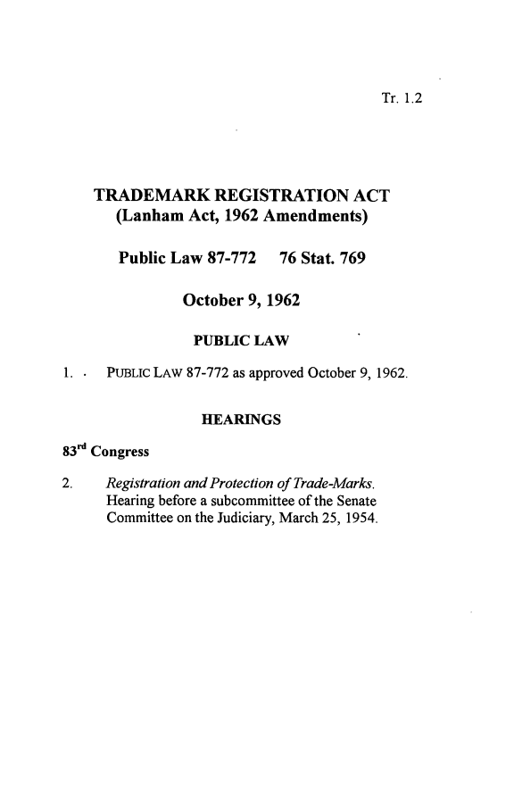 handle is hein.leghis/tdmkal0001 and id is 1 raw text is: 




Tr. 1.2


    TRADEMARK REGISTRATION ACT
       (Lanham  Act, 1962 Amendments)

       Public Law 87-772   76 Stat. 769

               October 9, 1962

               PUBLIC   LAW

1.    PUBLIC LAW 87-772 as approved October 9, 1962.


                 HEARINGS

83'd Congress

2.   Registration and Protection of Trade-Marks.
     Hearing before a subcommittee of the Senate
     Committee on the Judiciary, March 25, 1954.


