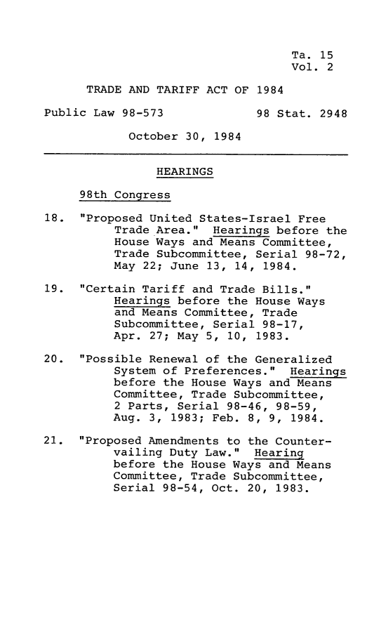 handle is hein.leghis/tdtfa0002 and id is 1 raw text is: 



                                   Ta. 15
                                   Vol. 2

      TRADE AND TARIFF ACT OF 1984

Public Law 98-573             98 Stat. 2948

            October 30, 1984


                HEARINGS

     98th Congress

18.  Proposed United States-Israel Free
          Trade Area.  Hearings before the
          House Ways and Means Committee,
          Trade Subcommittee, Serial 98-72,
          May 22; June 13, 14, 1984.

19.  Certain Tariff and Trade Bills.
          Hearings before the House Ways
          and Means Committee, Trade
          Subcommittee, Serial 98-17,
          Apr. 27; May 5, 10, 1983.

20.  Possible Renewal of the Generalized
          System of Preferences.  Hearings
          before the House Ways and Means
          Committee, Trade Subcommittee,
          2 Parts, Serial 98-46, 98-59,
          Aug. 3, 1983; Feb. 8, 9, 1984.

21.  Proposed Amendments to the Counter-
          vailing Duty Law.  Hearing
          before the House Ways and Means
          Committee, Trade Subcommittee,
          Serial 98-54, Oct. 20, 1983.


