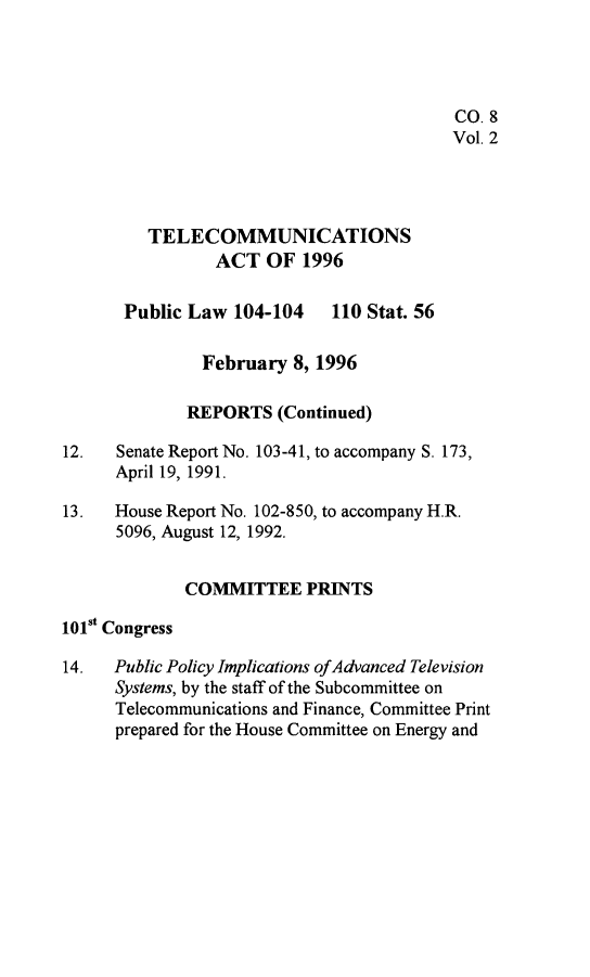 handle is hein.leghis/tlcoma0002 and id is 1 raw text is: 




                                          CO. 8
                                          Vol. 2



         TELECOMMUNICATIONS

                ACT OF 1996

       Public Law 104-104 110 Stat. 56

               February 8, 1996

             REPORTS (Continued)

12.   Senate Report No. 103-41, to accompany S. 173,
      April 19, 1991.

13.   House Report No. 102-850, to accompany H.R.
      5096, August 12, 1992.


             COMMITTEE PRINTS
101st Congress

14.   Public Policy Implications of Advanced Television
      Systems, by the staff of the Subcommittee on
      Telecommunications and Finance, Committee Print
      prepared for the House Committee on Energy and



