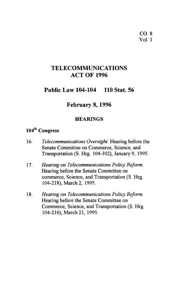 handle is hein.leghis/tlcoma0003 and id is 1 raw text is: 




                                            CO. 8
                                            Vol. 3



          TELECOMMUNICATIONS

                 ACT OF 1996

       Public Law 104-104 110 Stat. 56

                February 8, 1996

                   HEARINGS

104th Congress

16.   Telecommunications Oversight. Hearing before the
      Senate Committee on Commerce, Science, and
      Transportation (S. Hrg. 104-302), January 9, 1995.

17.   Hearing on Telecommunications Policy Reform.
      Hearing before the Senate Committee on
      commerce, Science, and Transportation (S. Hrg.
      104-218), March 2, 1995.

18.   Hearing on Telecommunications Policy Reform.
      Hearing before the Senate Committee on
      Commerce, Science, and Transportation (S. Hrg.
      104-216), March 21, 1995.


