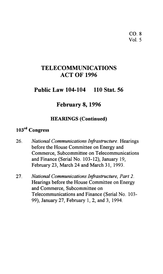handle is hein.leghis/tlcoma0005 and id is 1 raw text is: 




                                           CO. 8
                                           Vol. 5



          TELECOMMUNICATIONS

                 ACT OF 1996

       Public Law 104-104     110 Stat. 56

               February 8, 1996

             HEARINGS (Continued)

103rd Congress

26.   National Communications Infrastructure. Hearings
      before the House Committee on Energy and
      Commerce, Subcommittee on Telecommunications
      and Finance (Serial No. 103-12), January 19,
      February 23, March 24 and March 31, 1993.

27.   National Communications Infrastructure, Part 2.
      Hearings before the House Committee on Energy
      and Commerce, Subcommittee on
      Telecommunications and Finance (Serial No. 103-
      99), January 27, February 1, 2, and 3, 1994.


