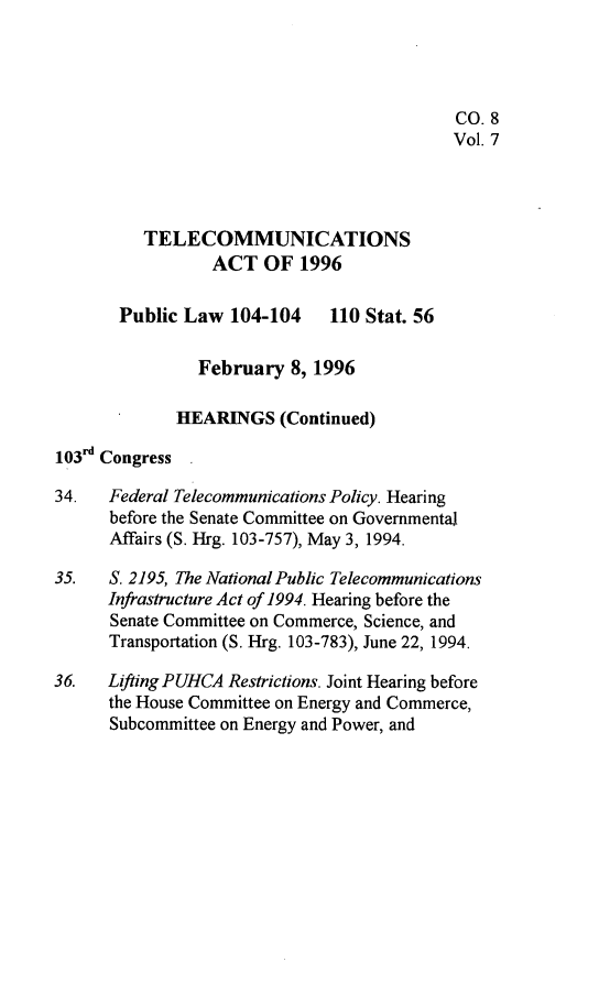 handle is hein.leghis/tlcoma0007 and id is 1 raw text is: 




                                            CO. 8
                                            Vol. 7



          TELECOMMUNICATIONS

                 ACT OF 1996

       Public Law 104-104     110 Stat. 56

                February 8, 1996

             HEARINGS (Continued)

103rd Congress

34.   Federal Telecommunications Policy. Hearing
      before the Senate Committee on Governmental
      Affairs (S. Hrg. 103-757), May 3, 1994.

35.   S. 2195, The National Public Telecommunications
      Infrastructure Act of 1994. Hearing before the
      Senate Committee on Commerce, Science, and
      Transportation (S. Hrg. 103-783), June 22, 1994.

36.   Lifting PUHCA Restrictions. Joint Hearing before
      the House Committee on Energy and Commerce,
      Subcommittee on Energy and Power, and


