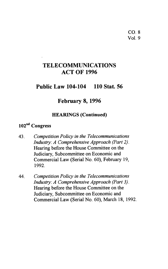 handle is hein.leghis/tlcoma0009 and id is 1 raw text is: 




                                            CO. 8
                                            Vol. 9



          TELECOMMUNICATIONS

                 ACT OF 1996

       Public Law 104-104 110 Stat. 56

                February 8, 1996

             HEARINGS (Continued)
102nd Congress

43.   Competition Policy in the Telecommunications
      Industry: A Comprehensive Approach (Part 2).
      Hearing before the House Committee on the
      Judiciary, Subcommittee on Economic and
      Commercial Law (Serial No. 60), February 19,
      1992.

44.   Competition Policy in the Telecommunications
      Industry: A Comprehensive Approach (Part 3).
      Hearing before the House Committee on the
      Judiciary, Subcommittee on Economic and
      Commercial Law (Serial No. 60), March 18, 1992.


