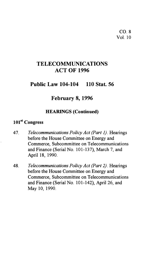 handle is hein.leghis/tlcoma0010 and id is 1 raw text is: 




                                          CO. 8
                                          Vol. 10



         TELECOMMUNICATIONS

                 ACT OF 1996

       Public Law 104-104    110 Stat. 56

               February 8, 1996

             HEARINGS (Continued)
101st Congress

47.   Telecommunications Policy Act (Part 1). Hearings
      before the House Committee on Energy and
      Commerce, Subcommittee on Telecommunications
      and Finance (Serial No. 101-137), March 7, and
      April 18, 1990.

48.   Telecommunications Policy Act (Part 2). Hearings
      before the House Committee on Energy and
      Commerce, Subcommittee on Telecommunications
      and Finance (Serial No. 10 1-142), April 26, and
      May 10, 1990.


