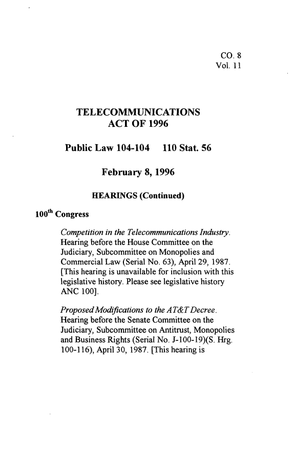handle is hein.leghis/tlcoma0011 and id is 1 raw text is: 




                                             CO. 8
                                             Vol. 11




          TELECOMMUNICATIONS
                  ACT OF 1996

       Public Law 104-104 110 Stat. 56

                February 8, 1996

              HEARINGS (Continued)
100th Congress

      Competition in the Telecommunications Industry.
      Hearing before the House Committee on the
      Judiciary, Subcommittee on Monopolies and
      Commercial Law (Serial No. 63), April 29, 1987.
      [This hearing is unavailable for inclusion with this
      legislative history. Please see legislative history
      ANC 100].

      Proposed Modifications to the AT&TDecree.
      Hearing before the Senate Committee on the
      Judiciary, Subcommittee on Antitrust, Monopolies
      and Business Rights (Serial No. J-100-19)(S. Hrg.
      100-116), April 30, 1987. [This hearing is


