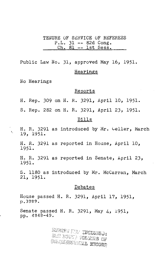 handle is hein.leghis/tnsvr0001 and id is 1 raw text is: TENURE OF SERVICE OF REFEREES
P.L. 31 -- 82d Cong.
Ch. 81 -- 1st Sess.

Public Law No. 31, approved May 16, 1951.
Hearings

No Hearings

Reports

H. Rep. 309 on H.
S. Rep. 282 on H.

H. R. 3291
19, 1951.
H. R. 3291
1951.
H. R. 3291
1951.
S. 1180 as
21, 1951.

R. 3291, April 10, 1951.
R. 3291, April 23, 1951.
Bills

as introduced by Mr. Ueller, March
as reported in Hoase, April 10,
as reported in Senate, April 23,
introduced by Mr. McCarran, March

Debates
House passed H. R. 3291, April 17, 1951,
p.3989.
Senate passed H. R. 3291, May 4, i951,
pp. 4848-49.
~~VIP


