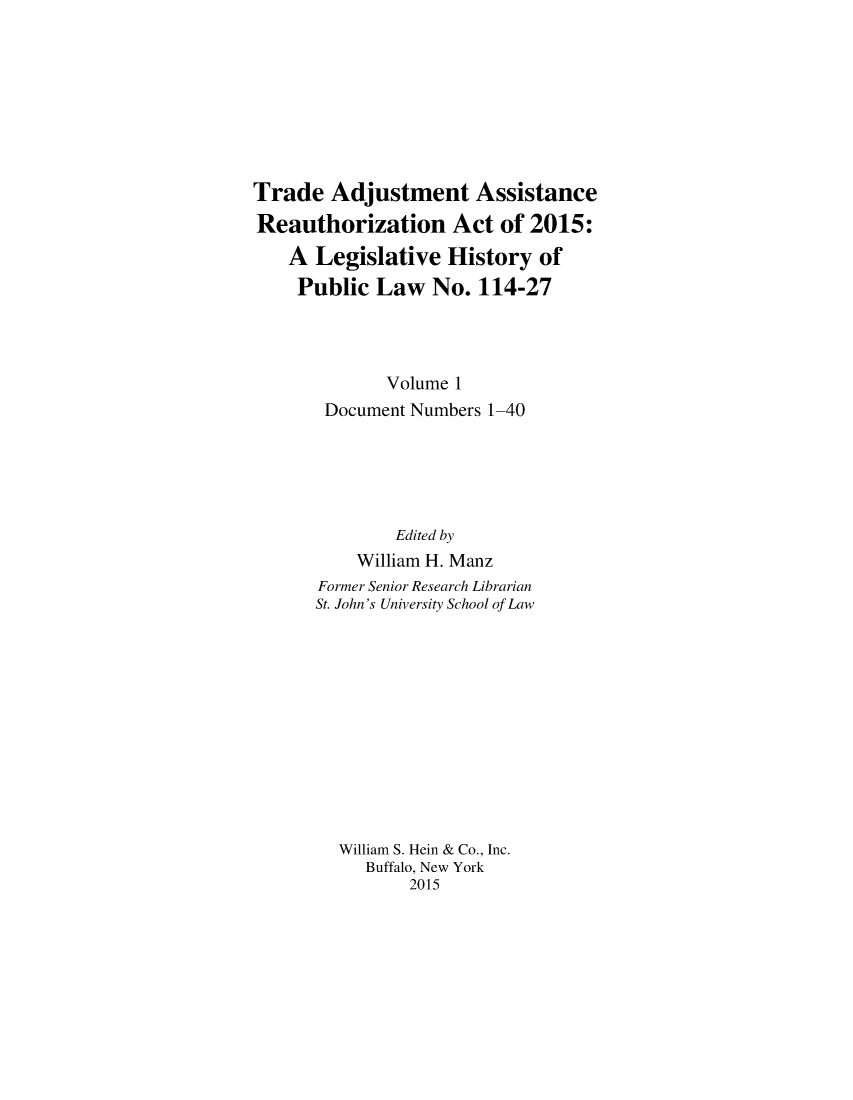 handle is hein.leghis/tradasreau0001 and id is 1 raw text is: 








Trade Adjustment Assistance
Reauthorization Act of 2015:
    A Legislative History of
    Public Law No. 114-27




              Volume 1
       Document Numbers 1-40





              Edited by
          William H. Manz
       Former Senior Research Librarian
       St. John's University School of Law












         William S. Hein & Co., Inc.
           Buffalo, New York
                2015



