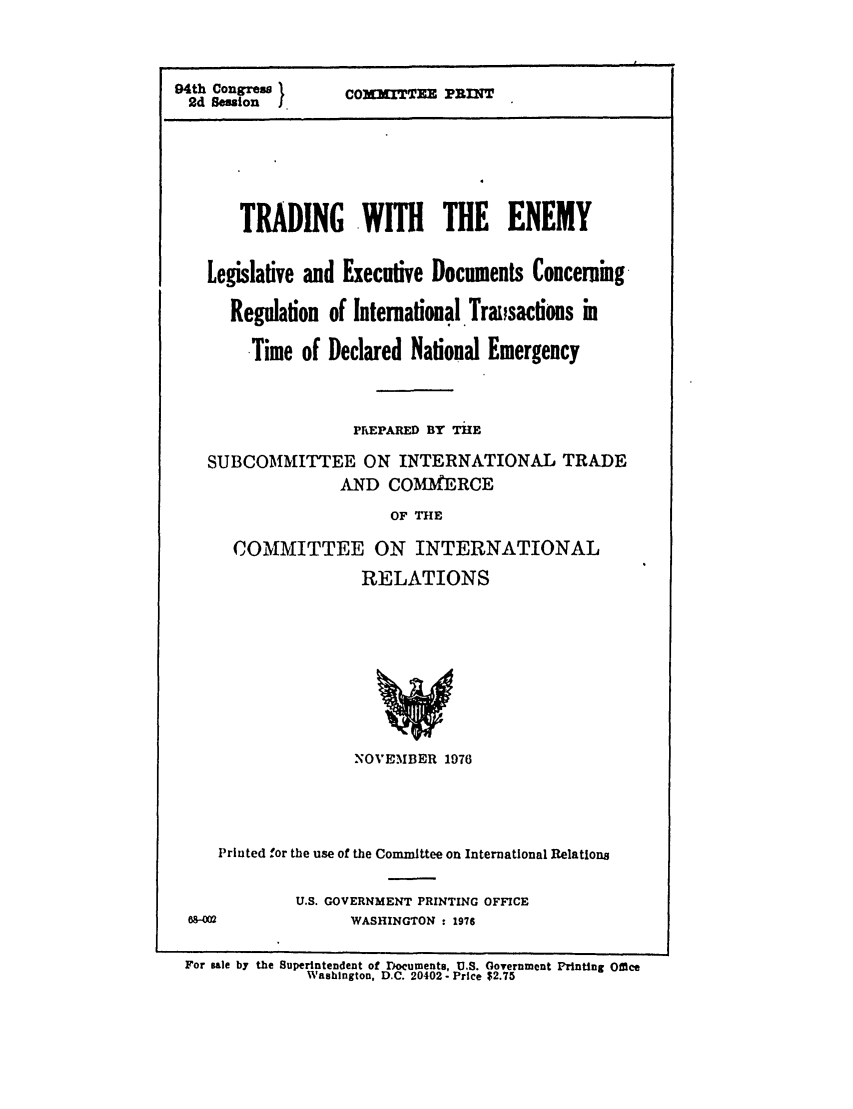handle is hein.leghis/traden0001 and id is 1 raw text is: 94th Congress )
2d Session   .

COXXITTEE PRIT

TRADING -WITH THE ENEMY
Legislative and Executive Documents Concerning
Regulation of International. Traisactions in
Time of Declared National Emergency
PrEPARED BY THE
SUBCOMMITTEE ON INTERNATIONAL TRADE
AND COMM ERCE
OF THE
COMMITTEE ON INTERNATIONAL
RELATIONS

NOVEMBER 1976
Printed for the use of the Committee on International Relations
U.S. GOVERNMENT PRINTING OFFICE
WASHINGTON : 1976

For sale by the Superintendent of Documents, U.S. Government Printing Office
Washington, D.C. 20402- Price $2.75


