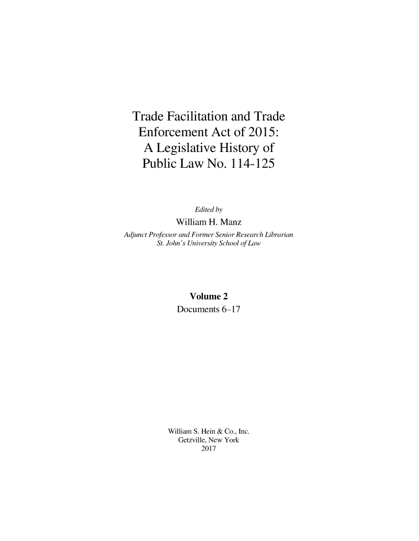 handle is hein.leghis/trdfcena0002 and id is 1 raw text is: 










  Trade   Facilitation  and  Trade
  Enforcement Act of 2015:
    A  Legislative   History   of
    Public   Law   No.  114-125



                Edited by
            William H. Manz
Adjunct Professor and Former Senior Research Librarian
       St. John's University School of Law





               Volume 2
            Documents 6-17












          William S. Hein & Co., Inc.
            Getzville, New York
                 2017


