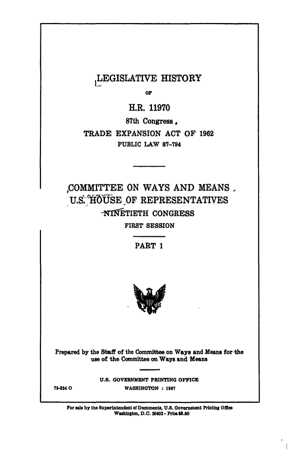 handle is hein.leghis/trexp0001 and id is 1 raw text is: 1LEGISLATIVE HISTORY
OF
H.R. 11970
87th Congress,
TRADE EXPANSION ACT OF 1962
PUBLIC LA.W 87-794
,COMMITTEE ON WAYS AND MEANS,
U.SU  NUSE OF REPRESENTATIVES
-NT9lETIETH CONGRESS
FIRST SESSION
PART 1
Prepared by the Staff of the Committee on Ways and Means for the
use of the Coumittee on Ways and Means

U.S. GOVERNMENT PRINTING OFFICE
WASHINGTON : 1967

15-2 0

For sale by the Superintendent of Documents, U.S. Government Printing Omce
Wuahington, D.C. 2402- Price 3.J60


