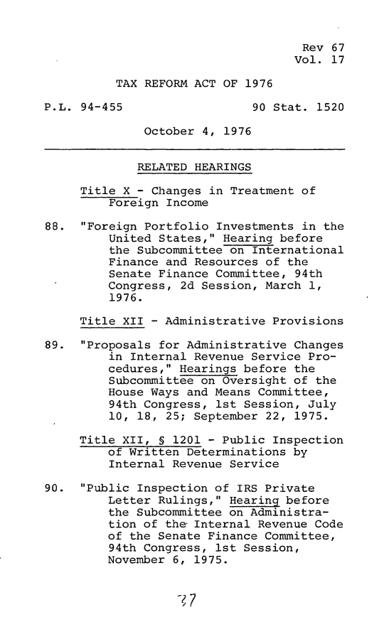 handle is hein.leghis/trfa0017 and id is 1 raw text is: 


                                    Rev 67
                                    Vol. 17

          TAX REFORM ACT OF 1976

P.L. 94-455                  90 Stat. 1520

              October 4, 1976


              RELATED HEARINGS

     Title X - Changes in Treatment of
         Foreign Income

88.  Foreign Portfolio Investments in the
         United States, Hearing before
         the Subcommittee on International
         Finance and Resources of the
         Senate Finance Committee, 94th
         Congress, 2d Session, March 1,
         1976.

     Title XII - Administrative Provisions

89.  Proposals for Administrative Changes
         in Internal Revenue Service Pro-
         cedures, Hearings before the
         Subcommittee on Oversight of the
         House Ways and Means Committee,
         94th Congress, 1st Session, July
         10, 18, 25; September 22, 1975.

     Title XII, § 1201 - Public Inspection
         of Written Determinations by
         Internal Revenue Service

90.  Public Inspection of IRS Private
         Letter Rulings, Hearing before
         the Subcommittee on Administra-
         tion of the Internal Revenue Code
         of the Senate Finance Committee,
         94th Congress, 1st Session,
         November 6, 1975.


7?


