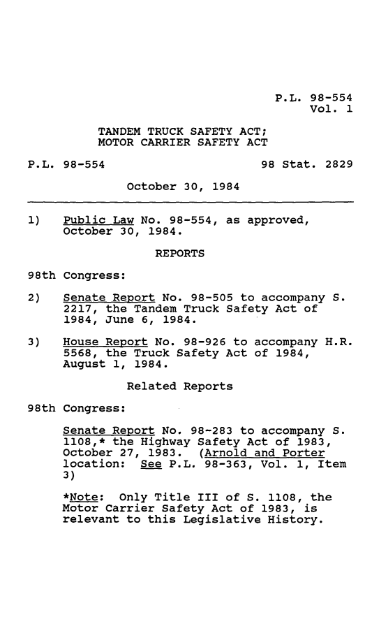 handle is hein.leghis/ttsamca0001 and id is 1 raw text is: P.L. 98-554
Vol. 1
TANDEM TRUCK SAFETY ACT;
MOTOR CARRIER SAFETY ACT
P.L. 98-554                     98 Stat. 2829
October 30, 1984
1)   Public Law No. 98-554, as approved,
October 30, 1984.
REPORTS
98th Congress:
2)   Senate Report No. 98-505 to accompany S.
2217, the Tandem Truck Safety Act of
1984, June 6, 1984.
3)   House Report No. 98-926 to accompany H.R.
5568, the Truck Safety Act of 1984,
August 1, 1984.
Related Reports
98th Congress:
Senate Report No. 98-283 to accompany S.
1108,* the Highway Safety Act of 1983,
October 27, 1983. (Arnold and Porter
location: See P.L. 98-363, Vol. 1, Item
3)
*Note: Only Title III of S. 1108, the
Motor Carrier Safety Act of 1983, is
relevant to this Legislative History.


