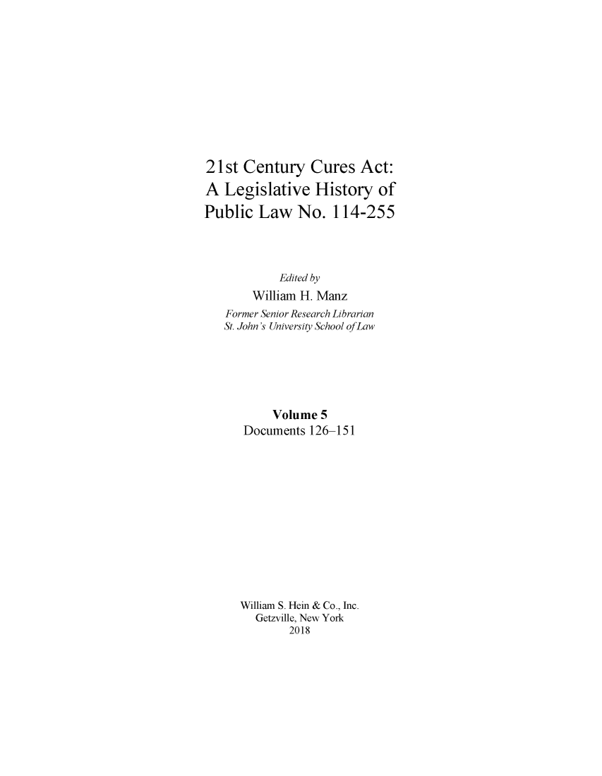 handle is hein.leghis/twfscure0005 and id is 1 raw text is: 











21st Century Cures Act:

A Legislative History of

Public Law No. 114-255




            Edited by
        William H. Manz
   Former Senior Research Librarian
   St. John's University School of Law






           Volume 5
      Documents 126-151













      William S. Hein & Co., Inc.
        Getzville, New York
             2018



