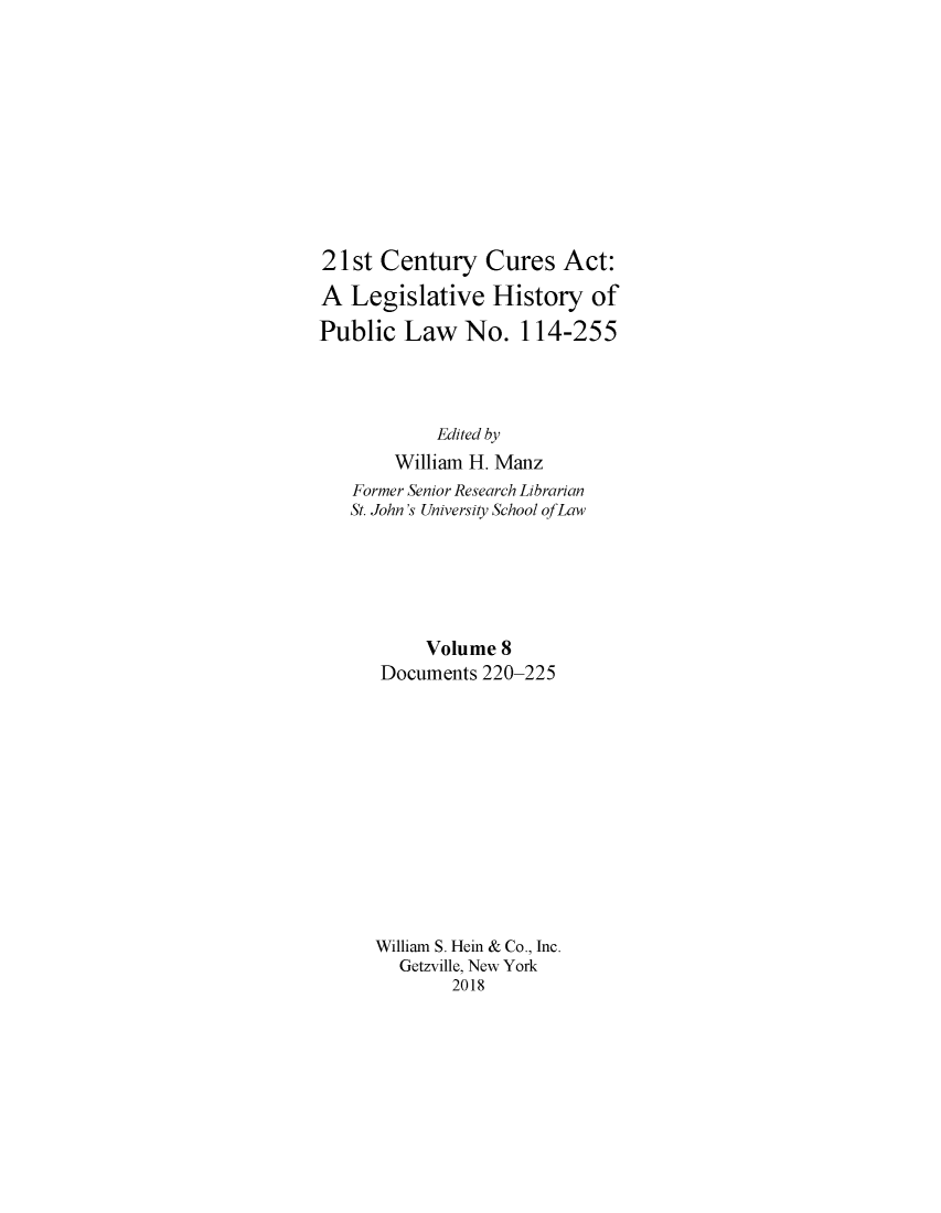 handle is hein.leghis/twfscure0008 and id is 1 raw text is: 











21st Century Cures Act:

A Legislative History of

Public Law No. 114-255




            Edited by
        William H. Manz
   Former Senior Research Librarian
   St. John's University School of Law






           Volume 8
      Documents 220-225













      William S. Hein & Co., Inc.
        Getzville, New York
             2018


