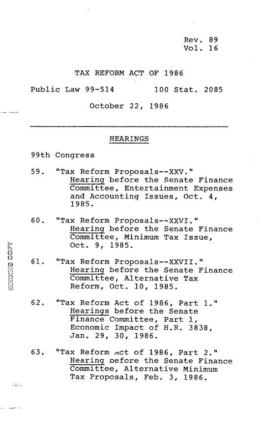 handle is hein.leghis/txrfat0022 and id is 1 raw text is: 



                               Rev. 89
                               Vol. 16


         TAX REFORM ACT OF 1986

Public Law 99-514        100 Stat. 2085

            October 22, 1986



                HEARINGS

99th Congress

59. Tax Reform Proposals--XXV.
        Hearing before the Senate Finance
        Committee, Entertainment Expenses
        and Accounting Issues, Oct. 4,
        1985.

60. Tax Reform Proposals--XXVI.
        Hearing before the Senate Finance
        Committee, Minimum Tax Issue,
        Oct. 9, 1985.

61. Tax Reform Proposals--XXVII.
        Hearing before the Senate Finance
        Committee, Alternative Tax
        Reform, Oct. 10, 1985.

62. Tax Reform Act of 1986, Part 1.
        Hearings before the Senate
        Finance Committee, Part 1,
        Economic Impact of H.R. 3838,
        Jan. 29, 30, 1986.

63. Tax Reform ict of 1986, Part 2.
        Hearing oefore the Senate Finance
        Committee, Alternative Minimum
        Tax Proposals, Feb. 3, 1986.


