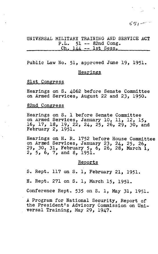 handle is hein.leghis/umtsa0001 and id is 1 raw text is: 





UNIVERSAL MILITARY TRAINING AND SERVICE ACT
           P.L.  51 -- 82nd Cong.
           Ch.  144  -  st Sess..

Public Law No. 51, approved June 19, 1951.

                  Hearings

81st Congress

Hearings on S. 4062 before Senate Committee
on Armed Services, August 22 and 23, 1950.

82nd Congress

Hearings on S. I before Senate Committee
on Armed Services, January 10, 11, 12, 15,
16, 17, 18, 19, 22, 24, 25, 26, 29, 30, and
February 2, 1951.

Hearings on H. R. 1752 before House Committee
on Arned Services, January 23, 24, 25, 26,
29, 30, 31, February 5, 6, 26, 28, March 1,
2, 5, 6, 7, and 8, 1951.

                  Reports
S. Rept. 117 on S. 1, February 21, 1951.

H. Rept. 271 on S. 1, March 15, 1951.

Conference Rept. 535 on S. 1, May 31, 1951.

A Program for National Security, Report of
the President's Advisory Commission on Uni-
versal Training, May 29, 1947.


