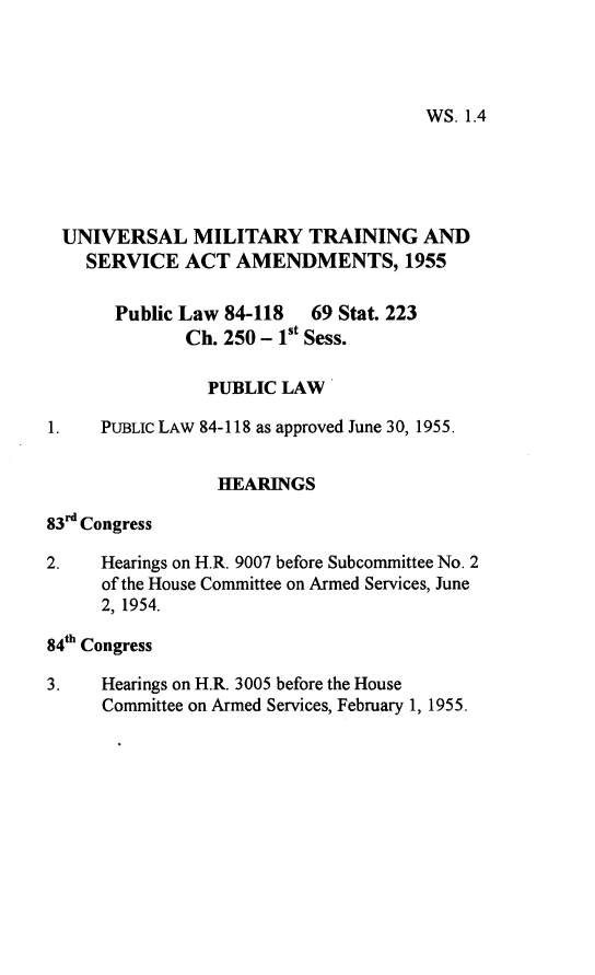 handle is hein.leghis/umtsaa0001 and id is 1 raw text is: 




WS. 1.4


UNIVERSAL MILITARY TRAINING AND
    SERVICE   ACT  AMENDMENTS, 1955

       Public Law 84-118  69 Stat. 223
              Ch. 250 - 1st Sess.

                PUBLIC LAW

1.   PUBLIC LAW 84-118 as approved June 30, 1955.


                 HEARINGS

83r Congress

2.   Hearings on H.R. 9007 before Subcommittee No. 2
     of the House Committee on Armed Services, June
     2, 1954.

84th Congress

3.   Hearings on H.R. 3005 before the House
     Committee on Armed Services, February 1, 1955.


