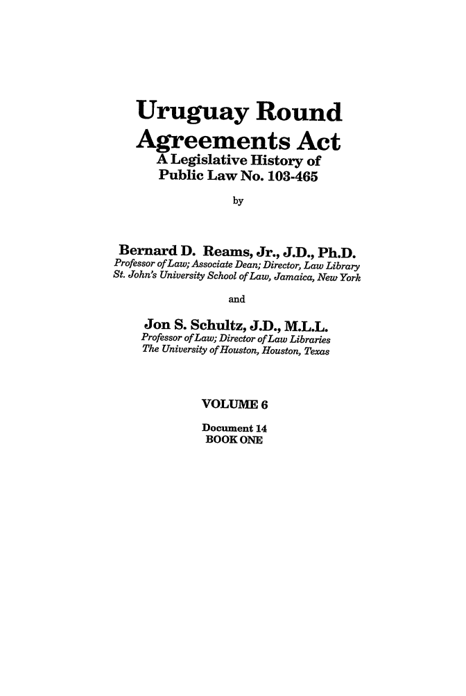 handle is hein.leghis/uraa0006 and id is 1 raw text is: Uruguay Round
Agreements Act
A Legislative History of
Public Law No. 103-465
by
Bernard D. Reams, Jr., J.D., Ph.D.
Professor of Law; Associate Dean; Director, Law Library
St. John's University School of Law, Jamaica, New York
and
Jon S. Schultz, J.D., M.L.L.
Professor of Law; Director of Law Libraries
The University of Houston, Houston, Texas
VOLUME 6
Document 14
BOOK ONE


