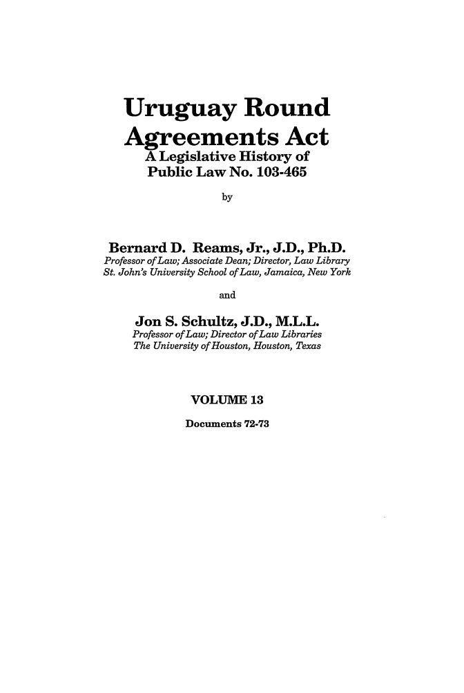 handle is hein.leghis/uraa0013 and id is 1 raw text is: Uruguay Round
Agreements Act
A Legislative History of
Public Law No. 103-465
by
Bernard D. Reams, Jr., J.D., Ph.D.
Professor of Law; Associate Dean; Director, Law Library
St. John's University School of Law, Jamaica, New York
and
Jon S. Schultz, J.D., M.L.L.
Professor of Law; Director of Law Libraries
The University of Houston, Houston, Texas
VOLUME 13

Documents 72-73


