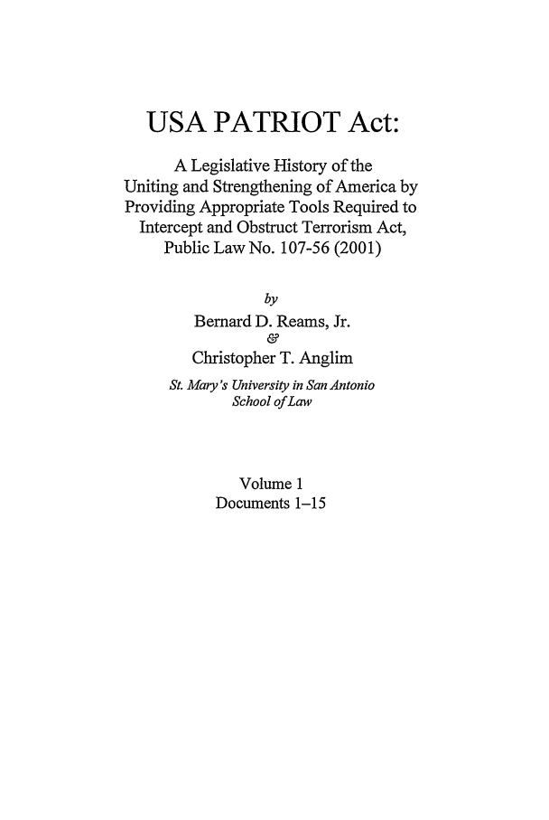 handle is hein.leghis/usap0001 and id is 1 raw text is: USA PATRIOT Act:
A Legislative History of the
Uniting and Strengthening of America by
Providing Appropriate Tools Required to
Intercept and Obstruct Terrorism Act,
Public Law No. 107-56 (2001)
by
Bernard D. Reams, Jr.
&
Christopher T. Anglim
St. Mary's University in San Antonio
School of Law
Volume 1
Documents 1-15


