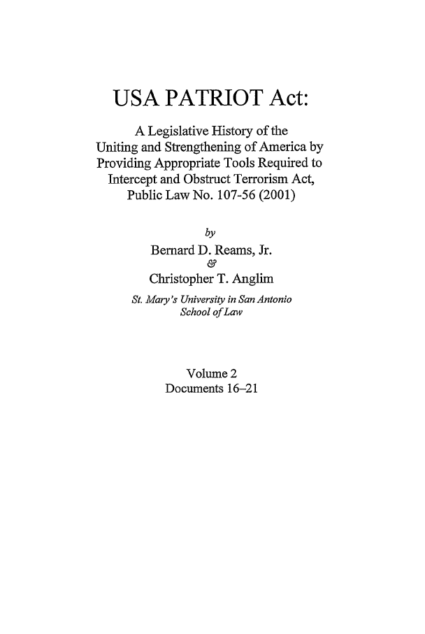 handle is hein.leghis/usap0002 and id is 1 raw text is: USA PATRIOT Act:
A Legislative History of the
Uniting and Strengthening of America by
Providing Appropriate Tools Required to
Intercept and Obstruct Terrorism Act,
Public Law No. 107-56 (2001)
by
Bernard D. Reams, Jr.
&
Christopher T. Anglim
St. Mary's University in San Antonio
School of Law
Volume 2
Documents 16-21


