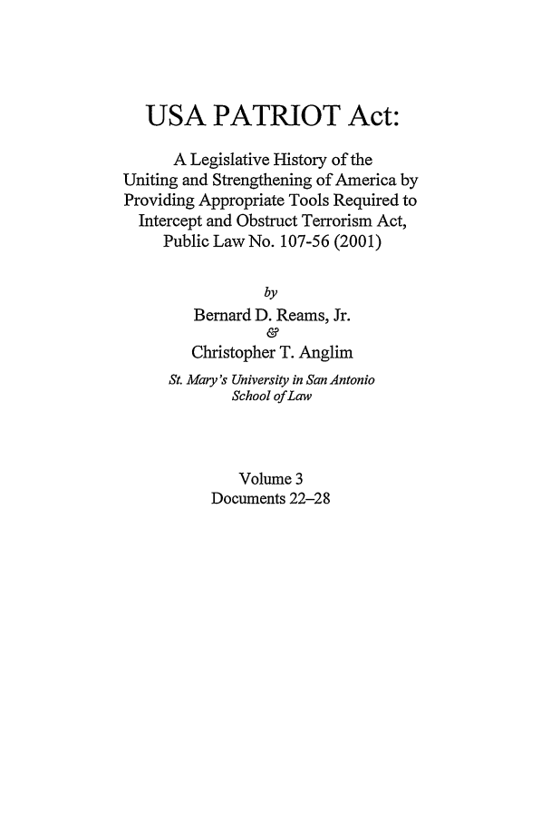 handle is hein.leghis/usap0003 and id is 1 raw text is: USA PATRIOT Act:
A Legislative History of the
Uniting and Strengthening of America by
Providing Appropriate Tools Required to
Intercept and Obstruct Terrorism Act,
Public Law No. 107-56 (2001)
by
Bernard D. Reams, Jr.
&
Christopher T. Anglim
St. Mary's University in San Antonio
School of Law
Volume 3
Documents 22-28


