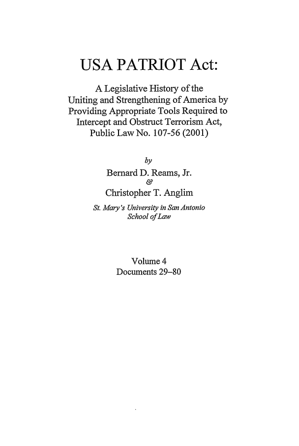 handle is hein.leghis/usap0004 and id is 1 raw text is: USA PATRIOT Act:
A Legislative History of the
Uniting and Strengthening of America by
Providing Appropriate Tools Required to
Intercept and Obstruct Terrorism Act,
Public Law No. 107-56 (2001)
by
Bernard D. Reams, Jr.
&
Christopher T. Anglim
St. Mary's University in San Antonio
School of Law
Volume 4
Documents 29-80



