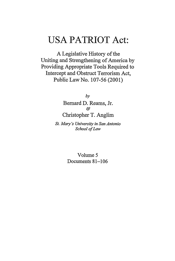 handle is hein.leghis/usap0005 and id is 1 raw text is: USA PATRIOT Act:
A Legislative History of the
Uniting and Strengthening of America by
Providing Appropriate Tools Required to
Intercept and Obstruct Terrorism Act,
Public Law No. 107-56 (2001)
by
Bernard D. Reams, Jr.
&
Christopher T. Anglim
St. Mary's University in San Antonio
School of Law
Volume 5
Documents 81-106


