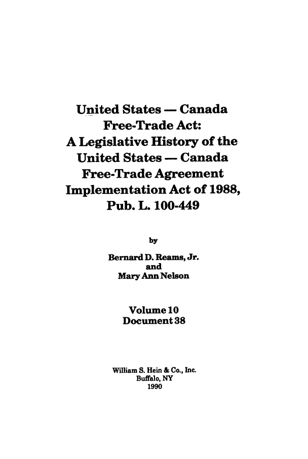 handle is hein.leghis/uscfta0010 and id is 1 raw text is: United States - Canada
Free-Trade Act:
A Legislative History of the
United States - Canada
Free-Trade Agreement
Implementation Act of 1988,
Pub. L. 100-449
by
Bernard D. Reams, Jr.
and
Mary Ann Nelson
Volume 10
Document 38
William S. Hein & Co., Inc.
Buffalo, NY
1990


