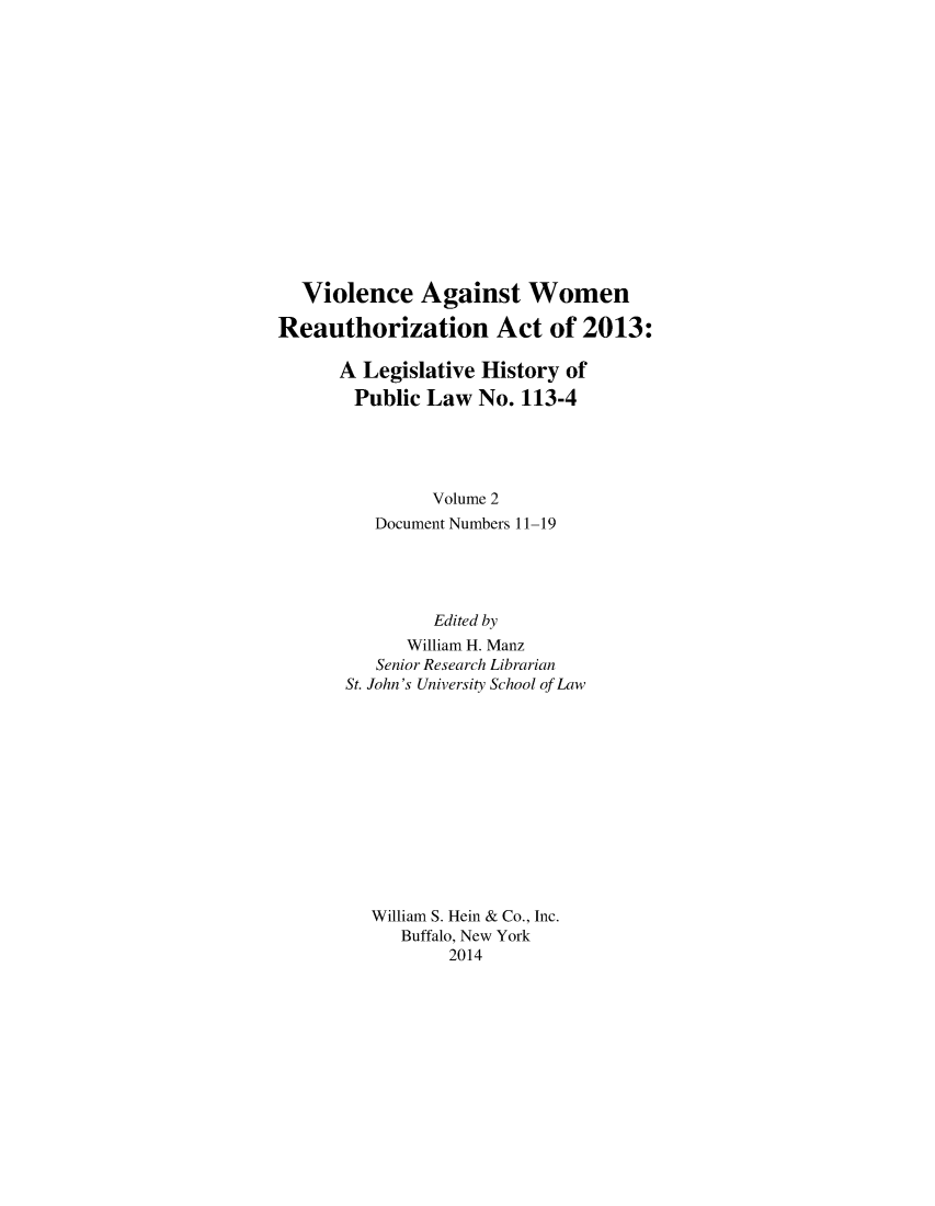 handle is hein.leghis/vawora0002 and id is 1 raw text is: Violence Against Women
Reauthorization Act of 2013:
A Legislative History of
Public Law No. 113-4
Volume 2
Document Numbers 11-19
Edited by
William H. Manz
Senior Research Librarian
St. John's University School of Law
William S. Hein & Co., Inc.
Buffalo, New York
2014


