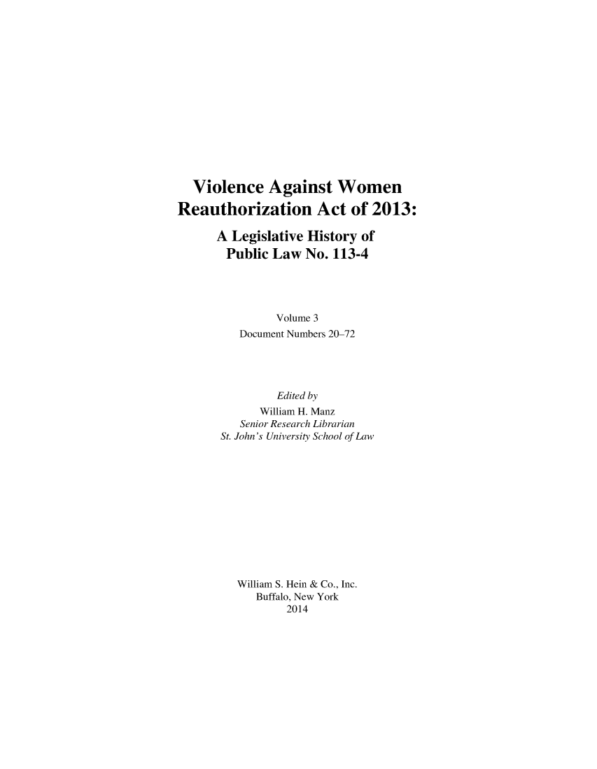 handle is hein.leghis/vawora0003 and id is 1 raw text is: Violence Against Women
Reauthorization Act of 2013:
A Legislative History of
Public Law No. 113-4
Volume 3
Document Numbers 20-72
Edited by
William H. Manz
Senior Research Librarian
St. John's University School of Law
William S. Hein & Co., Inc.
Buffalo, New York
2014


