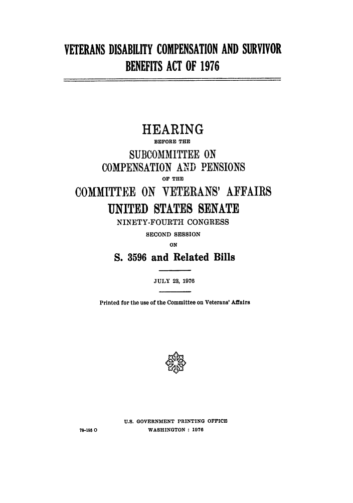 handle is hein.leghis/vdiscsub0001 and id is 1 raw text is: VETERANS DISABILITY COMPENSATION AND SURVIVOR
BENEFITS ACT OF 1976
HEARING
BEFORE THE
SUBCOMMITTEE ON
COMPENSATION AND PENSIONS
OF THE
COMMITTEE ON       VETERANS' AFFAIRS
UNITED STATES SENATE
NINETY-FOURTH CONGRESS
SECOND SESSION
ON
S. 3596 and Related Bills
JULY 23, 1976
Printed for the use of the Committee on Veterans' Affairs
U.S. GOVERNMENT PRINTING OFFICE
78-1950        WASHINGTON : 1970


