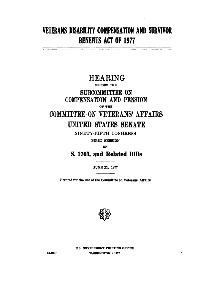 handle is hein.leghis/vdisurba0001 and id is 1 raw text is: VETERANS DISABILITY COMPENSATION AND SURVIVOR
BENEFITS ACT OF 1977
HEARING
BEFORE THE
SUBCOMMITTEE ON
COMPENSATION AND PENSION
OP THE
COMMITTEE ON VETERANS' AFFAIRS
UNITED STATES SENATE
NINETY-FIFTH CONGRESS
FIRST SESSION
ON
S. 1703, and Related Bills
JUNE) 21, 1977
Printed for the use of the Committee on Veterans' Affairs
U.S. GOVERNMENT PRINTING OFFICE
WI1 0         WASHINGTON 1 1977


