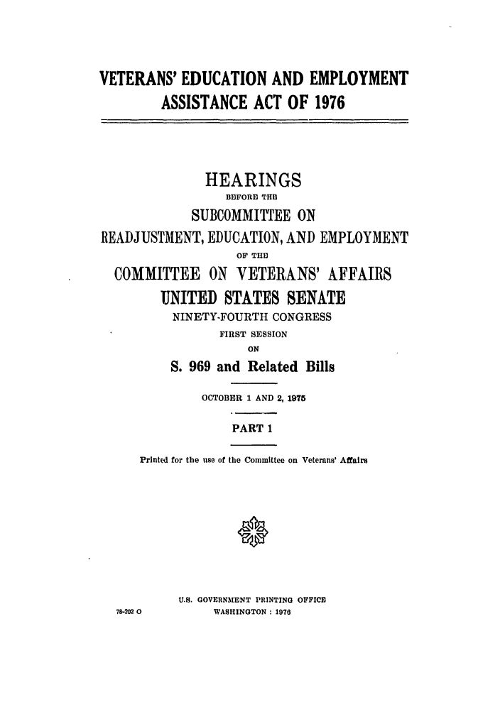 handle is hein.leghis/veducemp0001 and id is 1 raw text is: VETERANS' EDUCATION AND EMPLOYMENT
ASSISTANCE ACT OF 1976
HEARINGS
BEFORE THE
SUBCOMMITTEE ON
READJUSTMENT, EDUCATION, AND EMPLOYMENT
OF THE
COMMITTEE ON VETERANS' AFFAIRS
UNITED STATES SENATE
NINETY-FOURTH CONGRESS
FIRST SESSION
ON
S. 969 and Related Bills
OCTOBER 1 AND 2, 1975
PART 1
Printed for the use of the Committee on Veterans' Affairs
0
U.S. GOVERNMENT PRINTING OFFICE
78-202 0     WASHINGTON : 1976



