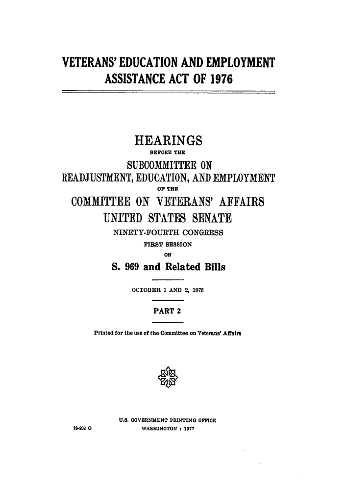 handle is hein.leghis/veducemp0002 and id is 1 raw text is: VETERANS' EDUCATION AND EMPLOYMENT
ASSISTANCE ACT OF 1976
HEARINGS
BEFORE THE
SUBCOMMITTEE ON
READJUSTMENT, EDUCATION, AND EMPLOYMENT
OF THE
COMMITTEE ON VETERANS' AFFAIRS
UNITED STATES SENATE
NINETY-FOURTH CONGRESS
FIRST SESSION
ON
S. 969 and Related Bills
OCTOBER 1 AND 2, 1975
PART 2
Printed for the use of the Committee on Veterans' Affairs
U.S. GOVERNMENT PRINTING OFFICE
78-202 0      WASHINGTON 1 1977



