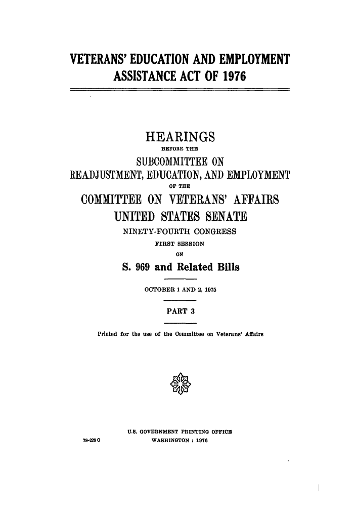 handle is hein.leghis/veducemp0003 and id is 1 raw text is: VETERANS' EDUCATION AND EMPLOYMENT
ASSISTANCE ACT OF 1976

HEARINGS
BEFORE THE
SUBCOMMITTEE ON
READJUSTMENT, EDUCATION, AND EMPLOYMENT
OF THE
COMMITTEE ON VETERANS' AFFAIRS
UNITED STATES SENATE
NINETY-FOURTH CONGRESS
FIRST SESSION
ON
S. 969 and Related Bills
OCTOBER 1 AND 2, 1975
PART 3
Printed for the use of the Committee on Veterans' Affairs
U.8. GOVERNMENT PRINTING OFFICE
78-2260        WASHINGTON : 1970


