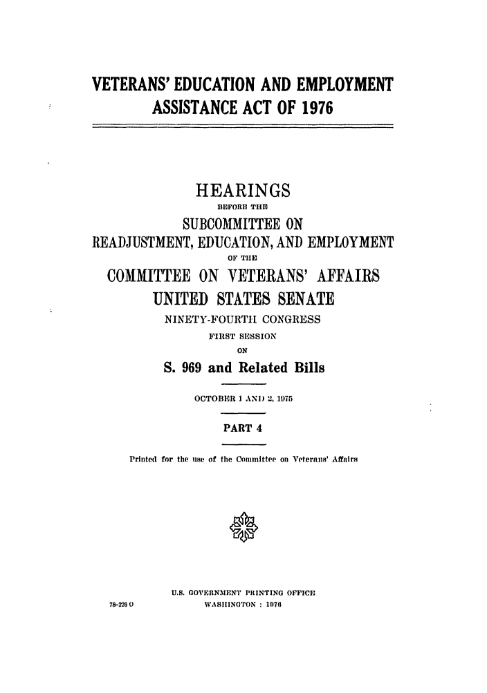 handle is hein.leghis/veducemp0004 and id is 1 raw text is: VETERANS' EDUCATION AND EMPLOYMENT
ASSISTANCE ACT OF 1976
HEARINGS
BEFORE THE
SUBCOMMITTEE ON
READJUSTMENT, EDUCATION, AND EMPLOYMENT
OF T11E
COMMITTEE ON VETERANS' AFFAIRS
UNITED STATES SENATE
NINETY-FOURTH CONGRESS
FIRST SESSION
ON
S. 969 and Related Bills
OCTOBER 1 AND 2, 1975
PART 4
Printed for the use of the Committee on Veterans' Affairs
U.S. GOVERNMENT PRINTING OFFICE
78-226 0     WASHINGTON : 1076


