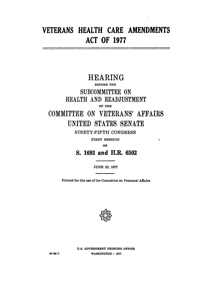 handle is hein.leghis/vetcareaa0001 and id is 1 raw text is: VETERANS HEALTH       CARE AMENDMENTS
ACT OF 1977
HEARING
BEFORE THE
SUBCOMMITTEE ON
HEALTH AND READJUSTMENT
OF THE
COMMITTEE ON VETERANS' AFFAIRS
UNITED STATES SENATE
NINETY-FIFTH1 CONGRESS
FIRST SESSION
ON
S. 1693 and II.R. 6502
JUNE 22, 1977
Printed for the use of the Committee on Veterans' Affairs
U.S. GOVERNMENT PRINTING OFFICE
0-188 0      WASHINGTON : 1977


