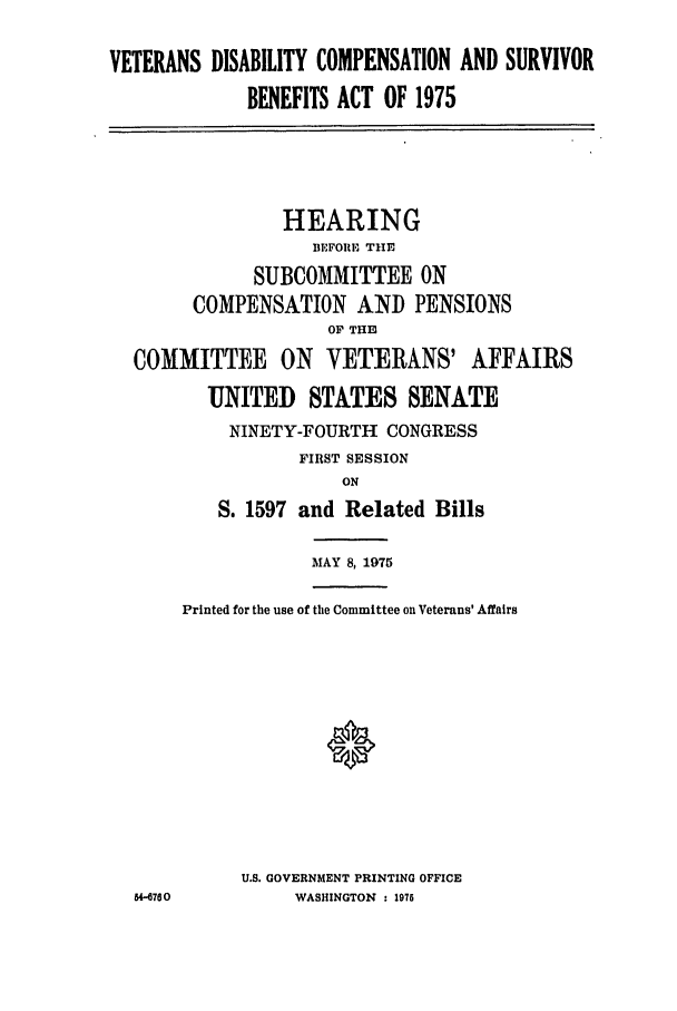 handle is hein.leghis/vetdicsb0001 and id is 1 raw text is: VETERANS DISABILITY COMPENSATION AND SURVIVOR
BENEFITS ACT OF 1975
HEARING
BEFORE THE
SUBCOMMITTEE ON
COMPENSATION AND PENSIONS
OP THIE]
COMMITTEE ON VETERANS' AFFAIRS
UNITED STATES SENATE
NINETY-FOURTH CONGRESS
FIRST SESSION
ON
S. 1597 and Related Bills
MAY 8, 1975
Printed for the use of the Committee on Veterans' Affairs
0
U.S. GOVERNMENT PRINTING OFFICE
U4-760         WASHINGTON  : 1976


