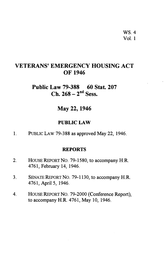 handle is hein.leghis/vetemgh0001 and id is 1 raw text is: 




                                      WS. 4
                                      Vol. 1




 VETERANS'   EMERGENCY HOUSING ACT
                  OF 1946

       Public Law 79-388  60 Stat. 207
             Ch. 268 - 2nd Sess.

                May 22, 1946

                PUBLIC LAW

1.   PUBLIc LAW 79-388 as approved May 22, 1946.


                 REPORTS

2.   HOUSE REPORT No. 79-1580, to accompany H.R.
     4761, February 14, 1946.

3.   SENATE REPORT No. 79-1130, to accompany H.R.
     4761, April 5, 1946.

4.   HOUSE REPORT No. 79-2000 (Conference Report),
     to accompany H.R. 4761, May 10, 1946.



