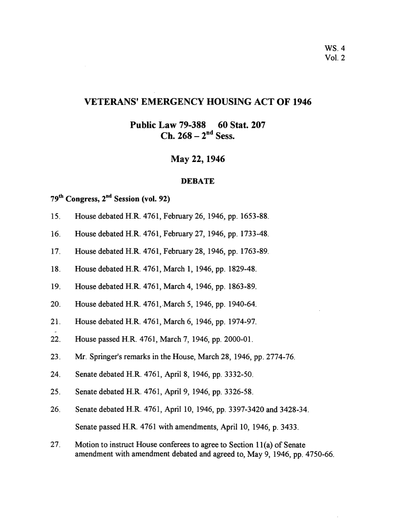 handle is hein.leghis/vetemgh0002 and id is 1 raw text is: 




                                                                   WS. 4
                                                                   Vol. 2




        VETERANS' EMERGENCY HOUSING ACT OF 1946

                    Public Law  79-388   60 Stat. 207
                           Ch. 268 - 2nd Sess.

                              May  22, 1946

                                DEBATE

79th Congress, 2nd Session (vol. 92)

15.   House debated H.R. 4761, February 26, 1946, pp. 1653-88.

16.   House debated H.R. 4761, February 27, 1946, pp. 1733-48.

17.   House debated H.R. 4761, February 28, 1946, pp. 1763-89.

18.   House debated H.R. 4761, March 1, 1946, pp. 1829-48.

19.   House debated H.R. 4761, March 4, 1946, pp. 1863-89.

20.   House debated H.R. 476 1, March 5, 1946, pp. 1940-64.

21.   House debated H.R. 4761, March 6, 1946, pp. 1974-97.

22.   House passed H.R. 4761, March 7, 1946, pp. 2000-01.

23.   Mr. Springer's remarks in the House, March 28, 1946, pp. 2774-76.

24.   Senate debated H.R. 4761, April 8, 1946, pp. 3332-50.

25.   Senate debated H.R. 4761, April 9, 1946, pp. 3326-58.

26.   Senate debated H.R. 4761, April 10, 1946, pp. 3397-3420 and 3428-34.

      Senate passed H.R. 4761 with amendments, April 10, 1946, p. 3433.

27.   Motion to instruct House conferees to agree to Section 11(a) of Senate
      amendment with amendment debated and agreed to, May 9, 1946, pp. 4750-66.


