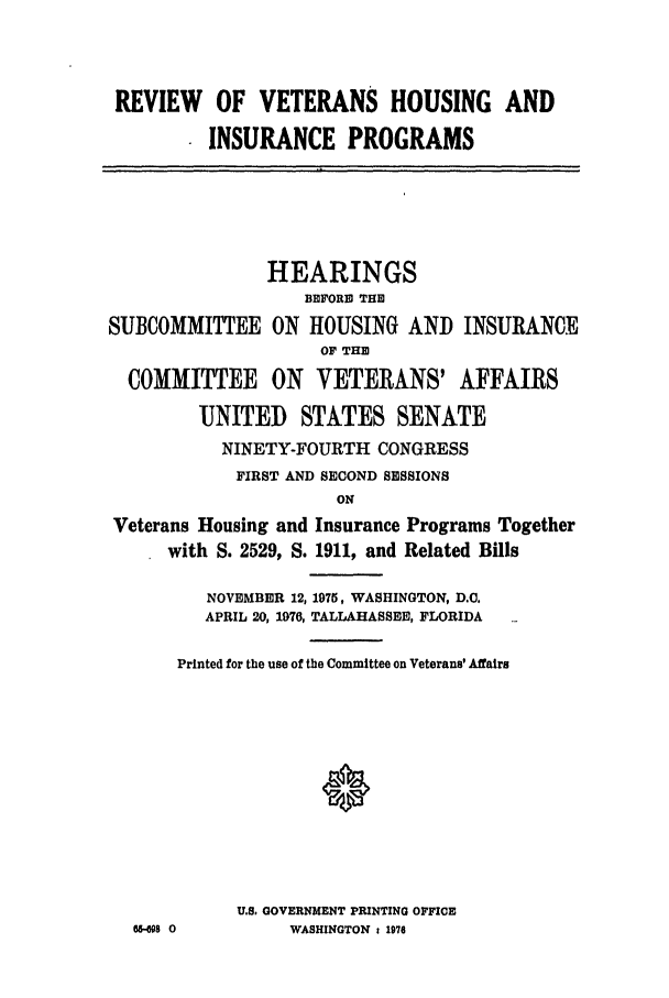 handle is hein.leghis/vethouse0001 and id is 1 raw text is: REVIEW OF VETERANS HOUSING AND
INSURANCE PROGRAMS

Si

HEARINGS
BEFORE THE
UBCOMMI1ITTEE ON HOUSING AND INSURANC
OF THE
COMMITTEE ON VETERANS' AFFAIRS
UNITED STATES SENATE
NINETY-FOURTH CONGRESS
FIRST AND SECOND SESSIONS

IE

Veterans Housing and Insurance Programs Together
with S. 2529, S. 1911, and Related Bills
NOVEMBER 12, 1975, WASHINGTON, D.C.
APRIL 20, 1976, TALLAHASSEE, FLORIDA
Printed for the use of the Committee on Veterans' Affairs
*
U.S. GOVERNMENT PRINTING OFFICE
-s08 0          WASHINGTON : 1976


