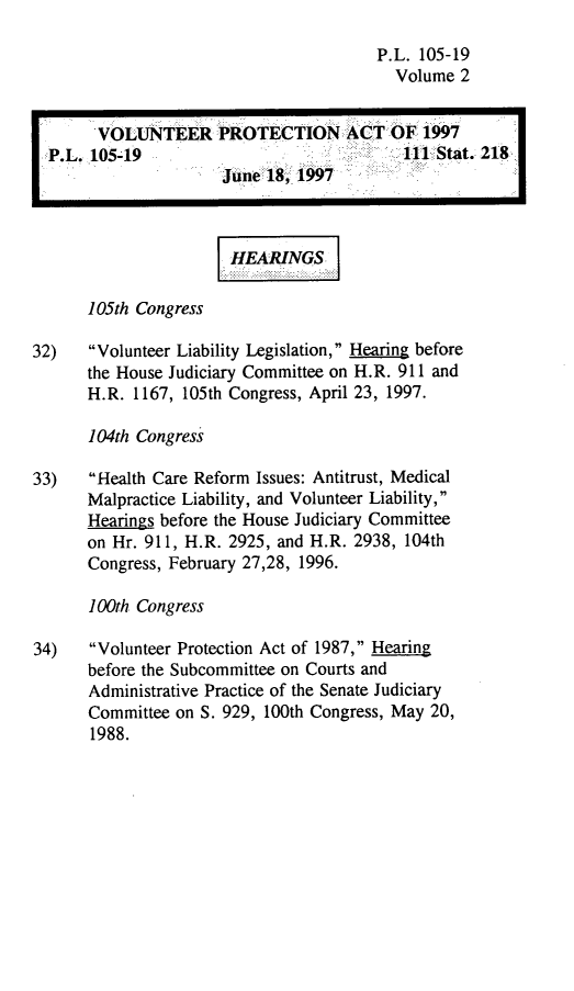 handle is hein.leghis/volpa0002 and id is 1 raw text is: P.L. 105-19
Volume 2
VOLUNTEER PROTECTION ACT OF 1997
P.L. 105-19                             111 Stat. 218
June 18, 1997
HEARINGS
105th Congress
32)   Volunteer Liability Legislation, Hearing before
the House Judiciary Committee on H.R. 911 and
H.R. 1167, 105th Congress, April 23, 1997.
104th Congress
33)   Health Care Reform Issues: Antitrust, Medical
Malpractice Liability, and Volunteer Liability,
Hearings before the House Judiciary Committee
on Hr. 911, H.R. 2925, and H.R. 2938, 104th
Congress, February 27,28, 1996.
100th Congress
34)   Volunteer Protection Act of 1987, Hearing
before the Subcommittee on Courts and
Administrative Practice of the Senate Judiciary
Committee on S. 929, 100th Congress, May 20,
1988.


