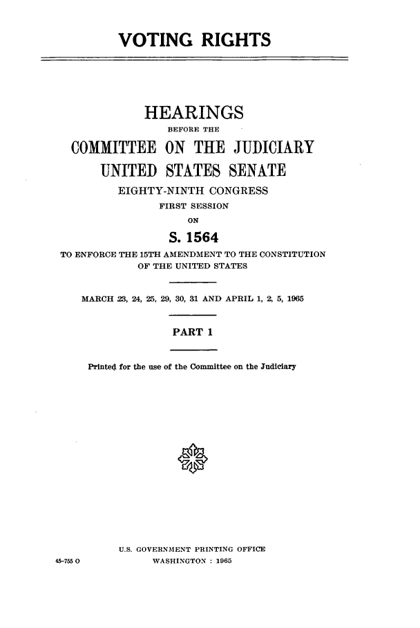 handle is hein.leghis/vrighact0002 and id is 1 raw text is: VOTING RIGHTS

HEARINGS
BEFORE THE
COMMITTEE ON THE JUDICIARY
UNITED STATES SENATE
EIGHTY-NINTH CONGRESS
FIRST SESSION
ON
S. 1564
TO ENFORCE THE 15TH AMENDMENT TO THE CONSTITUTION
OF THE UNITED STATES
MARCH 23, 24, 25, 29, 30, 31 AND APRIL 1, 2, 5, 1965

PART 1

Printed for the use of the Committee on the Judiciary

U.S. GOVERNMENT PRINTING OFFICE
WASHINGTON : 1965

45-7550



