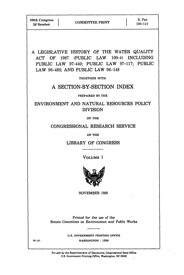 handle is hein.leghis/watqupubl0001 and id is 1 raw text is: 100th Congress  I                  {IS. PRT.
2d Session     COMMITTEE PRINT       100-144
A LEGISLATIVE HISTORY OF THE WATER QUALITY
ACT OF 1987 (PUBLIC LAW     100-4) INCLUDING
PUBLIC LAW 97-440; PUBLIC LAW 97-117; PUBLIC
LAW 96-483; AND PUBLIC LAW 96-148
TOGETHER WITH
A SECTION-BY-SECTION INDEX
PREPARED BY THE
ENVIRONMENT AND NATURAL RESOURCES POLICY
DIVISION
OF THE
CONGRESSIONAL RESEARCH SERVICE
OF THE

LIBRARY OF CONGRESS

VOLUME 1

NOVEMBER 1988

Printed for the use of the
Senate Committee on Environment and Public Works
U.S. GOVERNMENT PRINTING OFFICE
WASHINGTON: 1988
For sale by the Superintendent of Documents, Congressional Sales Office
U.S. Government Printing Office, Washington. DC 20402



