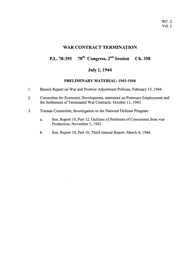 handle is hein.leghis/wctta0001 and id is 1 raw text is: 



                                                                  WC. 2
                                                                  Vol. 1




                 WAR   CONTRACT TERMINATION

           P.L. 78-395   78th Congress, 2nd Session  Ch. 358


                              July 1, 1944

                  PRELIMINARY MATERIAL: 1943-1944

1.    Baruch Report on War and Postwar Adjustment Policies, February 15, 1944.

2.    Committee for Economic Development, statement on Postware Employment and
      the Settlement of Terminated War Contracts. October 11, 1943.

3.    Truman Committee, Investigation or the National Defense Program:

      a.    Sen. Report 10, Part 12, Outlines of Problems of Conversion from war
            Production, November 5, 1943.

      b.    Sen. Report 10, Part 16, Third Annual Report. March 4, 1944.


