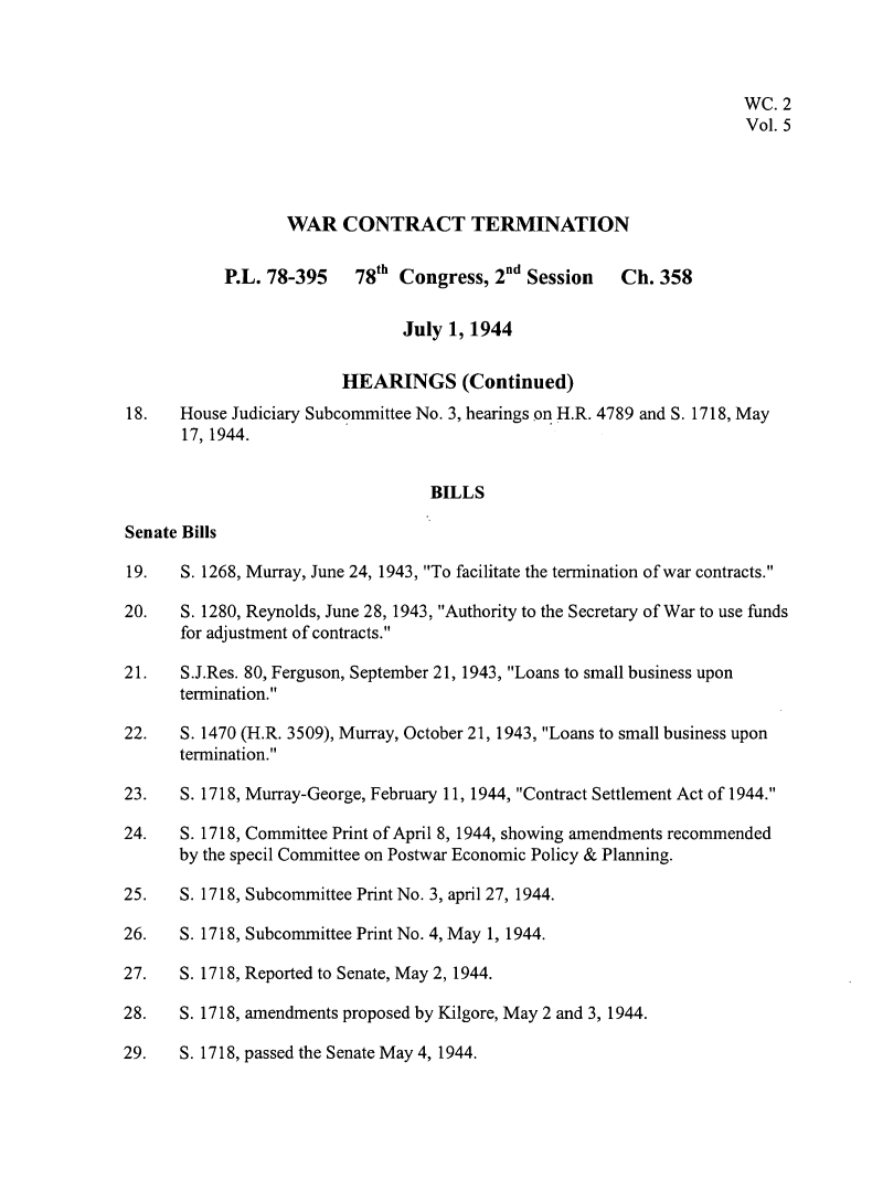 handle is hein.leghis/wctta0005 and id is 1 raw text is: 



                                                                     WC. 2
                                                                     Vol. 5




                  WAR   CONTRACT TERMINATION


           P.L. 78-395    78th Congress, 2nd Session   Ch. 358


                               July 1, 1944

                        HEARINGS (Continued)
18.   House Judiciary Subcommittee No. 3, hearings on H.R. 4789 and S. 1718, May
      17, 1944.


                                  BILLS

Senate Bills

19.   S. 1268, Murray, June 24, 1943, To facilitate the termination of war contracts.

20.   S. 1280, Reynolds, June 28, 1943, Authority to the Secretary of War to use funds
      for adjustment of contracts.

21.   S.J.Res. 80, Ferguson, September 21, 1943, Loans to small business upon
      termination.

22.   S. 1470 (H.R. 3509), Murray, October 21, 1943, Loans to small business upon
      termination.

23.   S. 1718, Murray-George, February 11, 1944, Contract Settlement Act of 1944.

24.   S. 1718, Committee Print of April 8, 1944, showing amendments recommended
      by the specil Committee on Postwar Economic Policy & Planning.

25.   S. 1718, Subcommittee Print No. 3, april 27, 1944.

26.   S. 1718, Subcommittee Print No. 4, May 1, 1944.

27.   S. 1718, Reported to Senate, May 2, 1944.

28.   S. 1718, amendments proposed by Kilgore, May 2 and 3, 1944.

29.   S. 1718, passed the Senate May 4, 1944.


