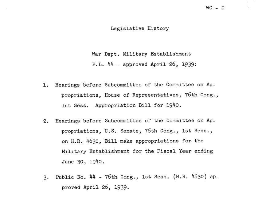 handle is hein.leghis/wdptme0001 and id is 1 raw text is: WC - 0


                      Legislative History




                War Dept. Military Establishment

                P.L. 44 - approved April 26, 1939:



1.  Hearings before Subcommittee of the Committee on Ap-

      propriations, House of Representatives, 76th Cong.,

      1st Sess.  Appropriation Bill for 1940.


2.  Hearings before Subcommittee of the Committee on Ap-

      propriations, U.S. Senate, 76th Cong., 1st Sess.,

      on H.R. 4630, Bill make appropriations for the

      Military Establishment for the Fiscal Year ending

      June 30, 1940.


3.  Public No. 44 - 76th Cong., 1st Sess. (H.R. 4630) ap-
      proved April 26, 1939.


